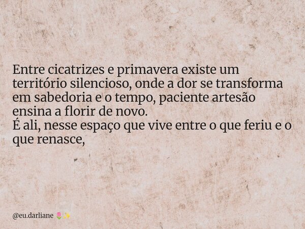 Entre cicatrizes e primavera existe um território silencioso, onde a dor se transforma em sabedoria e o tempo, paciente artesão ensina a florir de novo. É ali, ... Frase de eu.darliane.