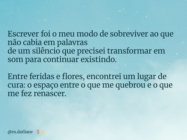 Escrever foi o meu modo de sobreviver ao que não cabia em palavras de um silêncio que precisei transformar em som para continuar existindo. Entre feridas e flor... Frase de eu.darliane.