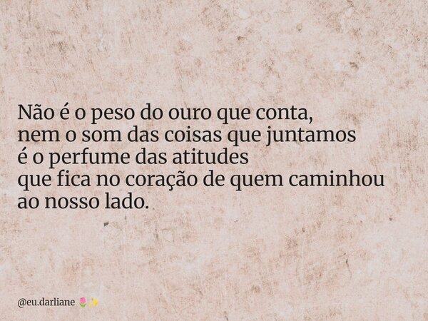 Não é o peso do ouro que conta, nem o som das coisas que juntamos é o perfume das atitudes que fica no coração de quem caminhou ao nosso lado.... Frase de eu.darliane.