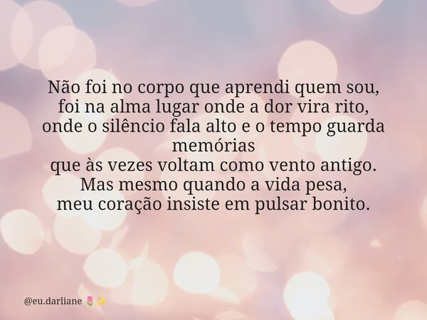 Não foi no corpo que aprendi quem sou, foi na alma lugar onde a dor vira rito, onde o silêncio fala alto e o tempo guarda memórias que às vezes voltam como vent... Frase de eu.darliane.