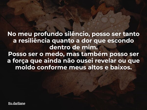 No meu profundo silêncio, posso ser tanto a resiliência quanto a dor que escondo dentro de mim. Posso ser o medo, mas também posso ser a força que ainda não ous... Frase de Eu.darliane.