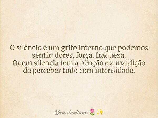 O silêncio é um grito interno que podemos sentir: dores, força, fraqueza. Quem silencia tem a bênção e a maldição de perceber tudo com intensidade.... Frase de eu.darliane.