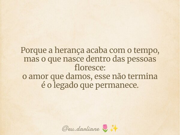 Porque a herança acaba com o tempo, mas o que nasce dentro das pessoas floresce: o amor que damos, esse não termina é o legado que permanece.... Frase de eu.darliane.