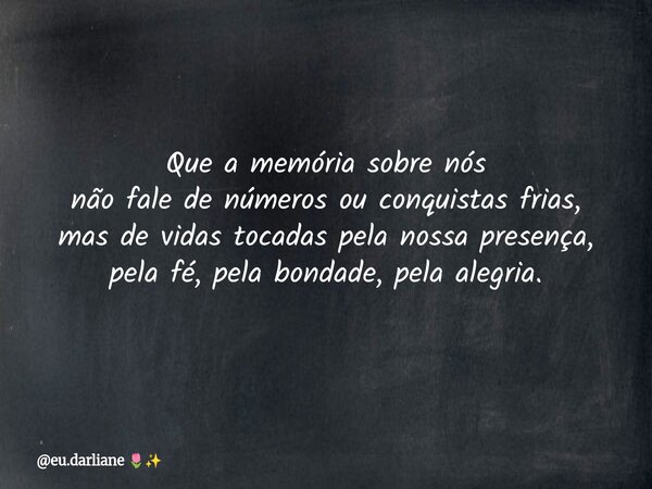 Que a memória sobre nós não fale de números ou conquistas frias, mas de vidas tocadas pela nossa presença, pela fé, pela bondade, pela alegria.... Frase de eu.darliane.