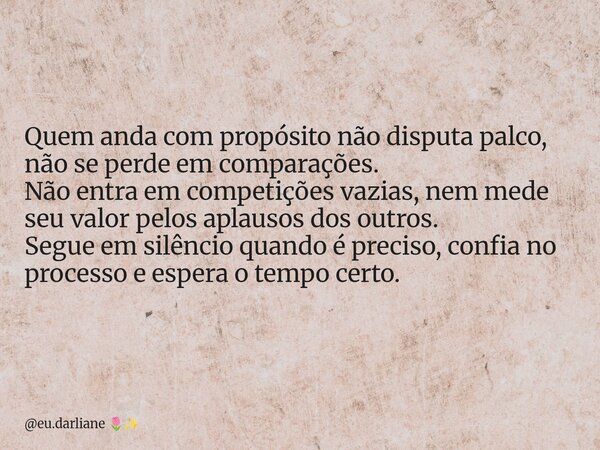 Quem anda com propósito não disputa palco, não se perde em comparações. Não entra em competições vazias, nem mede seu valor pelos aplausos dos outros. Segue em ... Frase de eu.darliane.