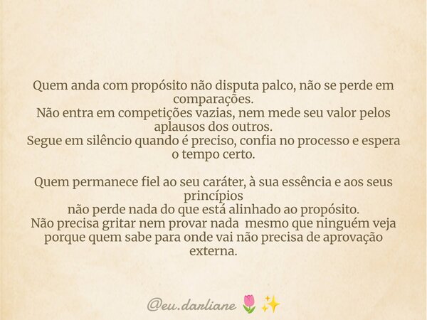 Quem anda com propósito não disputa palco, não se perde em comparações. Não entra em competições vazias, nem mede seu valor pelos aplausos dos outros. Segue em ... Frase de eu.darliane.