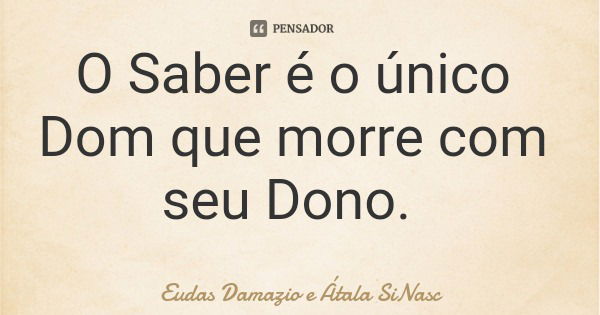 O Saber é o único Dom que morre com seu Dono.... Frase de Eudas Damazio e Átala SiNasc.