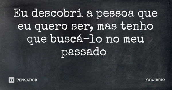 Eu descobri a pessoa que eu quero ser, mas tenho que buscá-lo no meu passado... Frase de Anônimo.