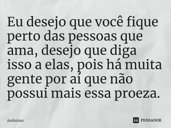 ⁠Eu desejo que você fique perto das pessoas que ama, desejo que diga isso a elas, pois há muita gente por aí que não possui mais essa proeza.... Frase de Anônimo.