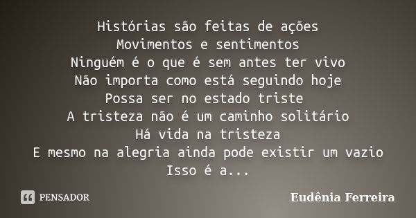 Histórias são feitas de ações Movimentos e sentimentos Ninguém é o que é sem antes ter vivo Não importa como está seguindo hoje Possa ser no estado triste A tri... Frase de Eudênia Ferreira.