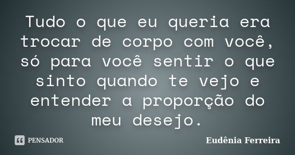 Tudo o que eu queria era trocar de corpo com você, só para você sentir o que sinto quando te vejo e entender a proporção do meu desejo.... Frase de Eudênia Ferreira.