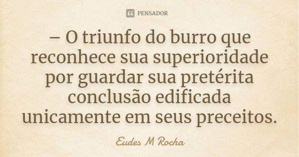 – O triunfo do burro que reconhece sua superioridade por guardar sua pretérita conclusão edificada unicamente em seus preceitos.... Frase de Eudes M Rocha.