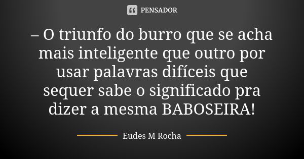 – O triunfo do burro que se acha mais inteligente que outro por usar palavras difíceis que sequer sabe o significado pra dizer a mesma BABOSEIRA!... Frase de Eudes M Rocha.