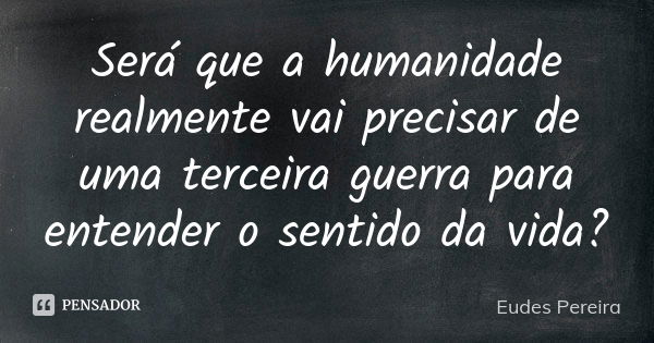 Será que a humanidade realmente vai precisar de uma terceira guerra para entender o sentido da vida?... Frase de Eudes Pereira.