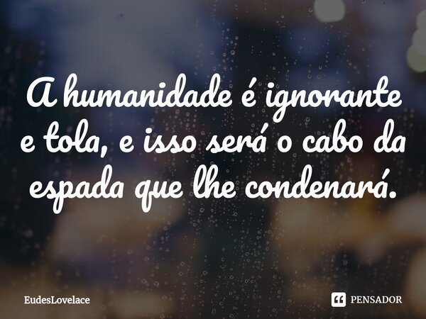 ⁠A humanidade é ignorante e tola, e isso será o cabo da espada que lhe condenará.... Frase de EudesLovelace.