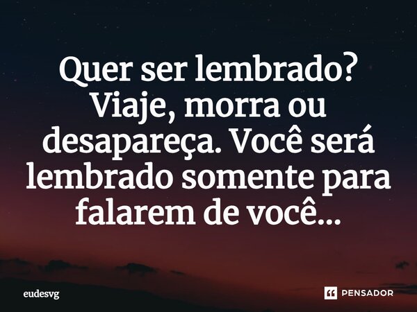 Quer ser lembrado? Viaje, morra ou desapareça. Você será lembrado somente para falarem de você...... Frase de eudesvg.