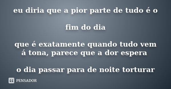 eu diria que a pior parte de tudo é o fim do dia que é exatamente quando tudo vem á tona, parece que a dor espera o dia passar para de noite torturar