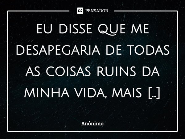 ⁠eu disse que me desapegaria de todas as coisas ruins da minha vida, mais não me desapeguei de vc... Frase de Anônimo.