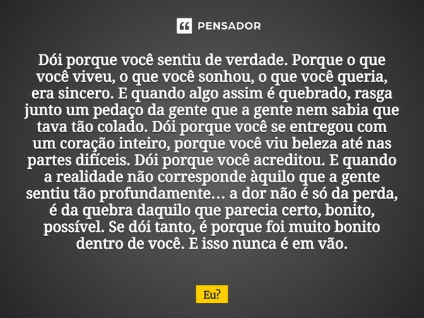 Dói porque você sentiu de verdade. Porque o que você viveu, o que você sonhou, o que você queria, era sincero. E quando algo assim é quebrado, rasga junto um p... Frase de eu.