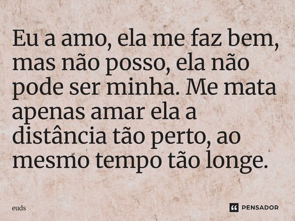 Eu a amo, ela me faz bem, mas não posso, ela não pode ser minha. Me mata apenas amar ela a distância tão perto, ao mesmo tempo tão longe.... Frase de euds.