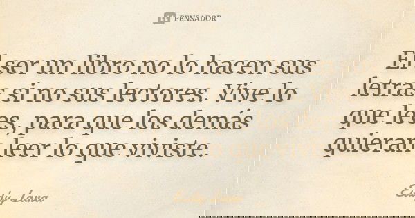 El ser un libro no lo hacen sus letras si no sus lectores. Vive lo que lees, para que los demás quieran leer lo que viviste.... Frase de Eudy Lara.