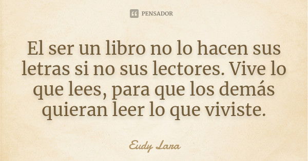 El ser un libro no lo hacen sus letras si no sus lectores. Vive lo que lees, para que los demás quieran leer lo que viviste.... Frase de Eudy Lara.