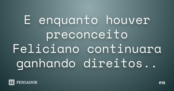 E enquanto houver preconceito Feliciano continuara ganhando direitos..... Frase de Eu.