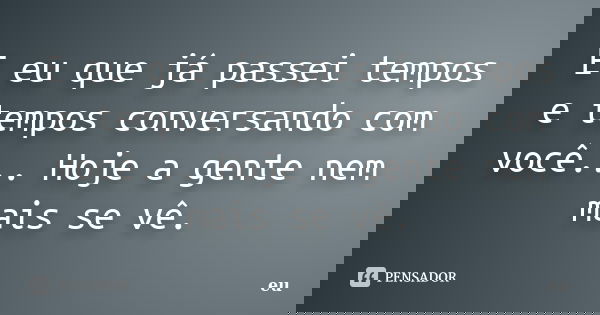 E eu que já passei tempos e tempos conversando com você... Hoje a gente nem mais se vê.... Frase de Eu.