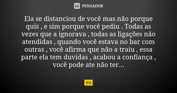 Ela se distanciou de você mas não porque quis , e sim porque você pediu . Todas as vezes que a ignorava , todas as ligações não atendidas , quando você estava n... Frase de eu.