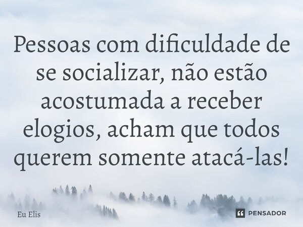 Pessoas com dificuldade de se socializar, não estão acostumada a receber elogios, acham que todos querem somente atacá-las!... Frase de Eu Elis.