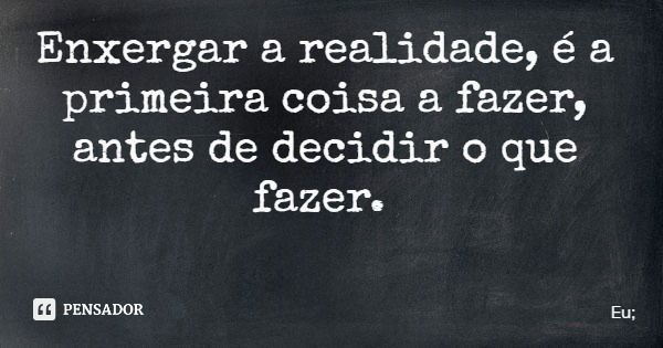 Enxergar a realidade, é a primeira coisa a fazer, antes de decidir o que fazer.... Frase de Eu;.