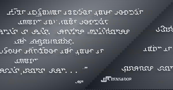 Era alguma coisa que seria amor ou não seria. Caberia a ela, entre milhares de segundos, dar a leve ênfase de que o amor apenas carecia para ser..."... Frase de eu.