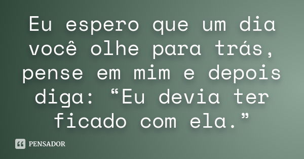 Eu espero que um dia você olhe para trás, pense em mim e depois diga: “Eu devia ter ficado com ela.”