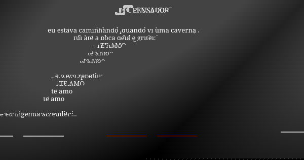 eu estava caminhando ,quando vi uma caverna ,
fui ate a boca dela e gritei: - TE AMO
te amo te amo e o eco repetiu:
-TE AMO
te amo te amo e eu ingenua acreditei