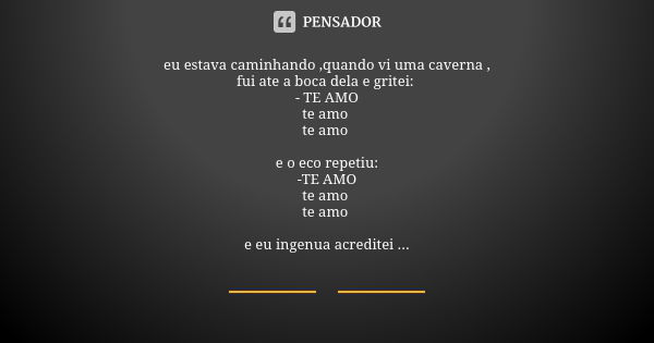 eu estava caminhando ,quando vi uma caverna ,
fui ate a boca dela e gritei: - TE AMO
te amo te amo e o eco repetiu:
-TE AMO
te amo te amo e eu ingenua acreditei