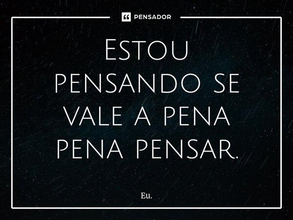 ⁠Estou pensando se vale a pena pena pensar.... Frase de Eu..