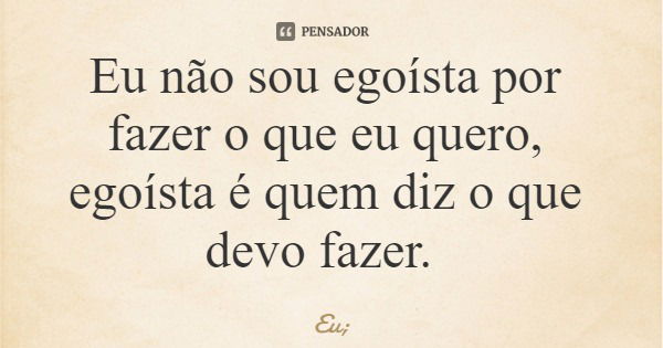 Eu não sou egoísta por fazer o que eu quero, egoísta é quem diz o que devo fazer.... Frase de Eu;.