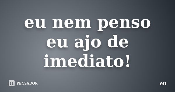 eu nem penso eu ajo de imediato!... Frase de eu.