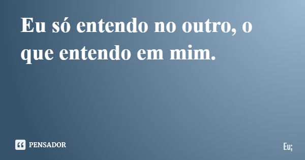 Eu só entendo no outro, o que entendo em mim.... Frase de Eu;.