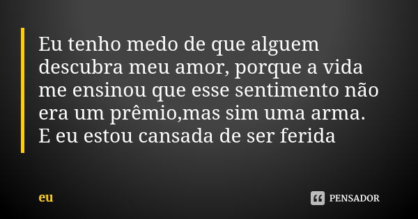 Eu tenho medo de que alguem descubra meu amor, porque a vida me ensinou que esse sentimento não era um prêmio,mas sim uma arma. E eu estou cansada de ser ferida... Frase de eu.