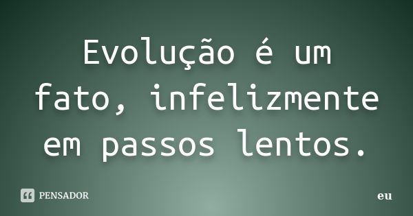 Evolução é um fato, infelizmente em passos lentos.... Frase de eu.