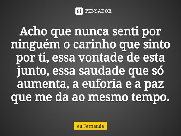 ⁠Acho que nunca senti por ninguém o carinho que sinto por ti, essa vontade de esta junto, essa saudade que só aumenta, a euforia e a paz que me da ao mesmo temp... Frase de eu Fernanda.