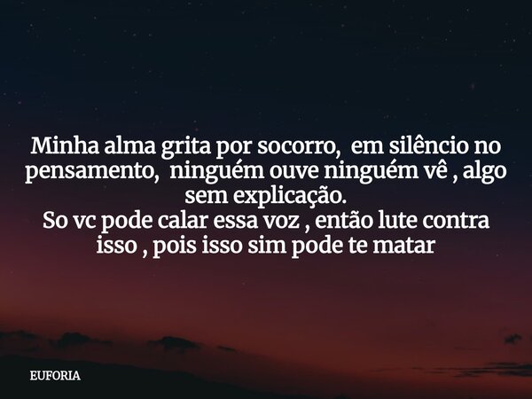 Minha alma grita por socorro, em silêncio no pensamento, ninguém ouve ninguém vê , algo sem explicação. So vc pode calar essa voz , então lute contra isso , poi... Frase de EUFORIA.