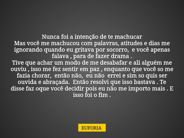 Nunca foi a intenção de te machucar Mas você me machucou com palavras, atitudes e dias me ignorando quando eu gritava por socorro, e você apenas falava , para d... Frase de EUFORIA.