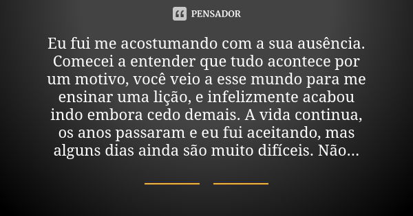 Eu fui me acostumando com a sua ausência. Comecei a entender que tudo acontece por um motivo, você veio a esse mundo para me ensinar uma lição, e infelizmente a... Frase de anônimo.