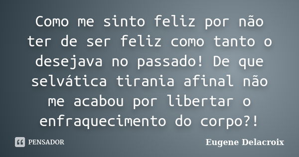 Como me sinto feliz por não ter de ser feliz como tanto o desejava no passado! De que selvática tirania afinal não me acabou por libertar o enfraquecimento do c... Frase de Eugène Delacroix.