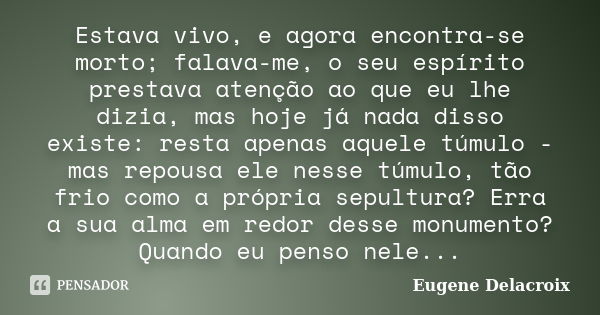 Estava vivo, e agora encontra-se morto; falava-me, o seu espírito prestava atenção ao que eu lhe dizia, mas hoje já nada disso existe: resta apenas aquele túmul... Frase de Eugène Delacroix.