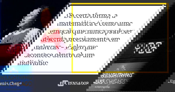 De certa forma, a matemática é como uma emoção que nunca pode ser descrita precisamente em palavras - é algo que acontece dentro de um indivíduo.... Frase de Eugenia Cheng.