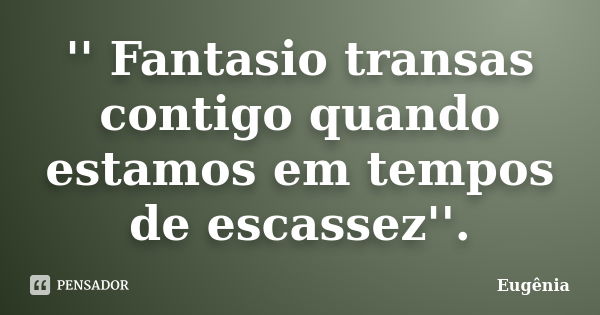 '' Fantasio transas contigo quando estamos em tempos de escassez''.... Frase de Eugênia.