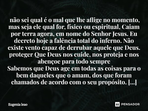 não sei qual é o mal que lhe aflige no momento, mas seja ele qual for, físico ou espiritual, Caiam por terra agora, em nome do Senhor Jesus. Eu decreto hoje a... Frase de Eugenia leao.